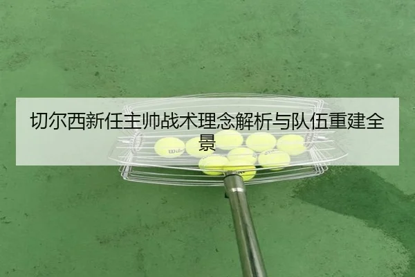 切尔西新任主帅战术理念解析与队伍重建全景